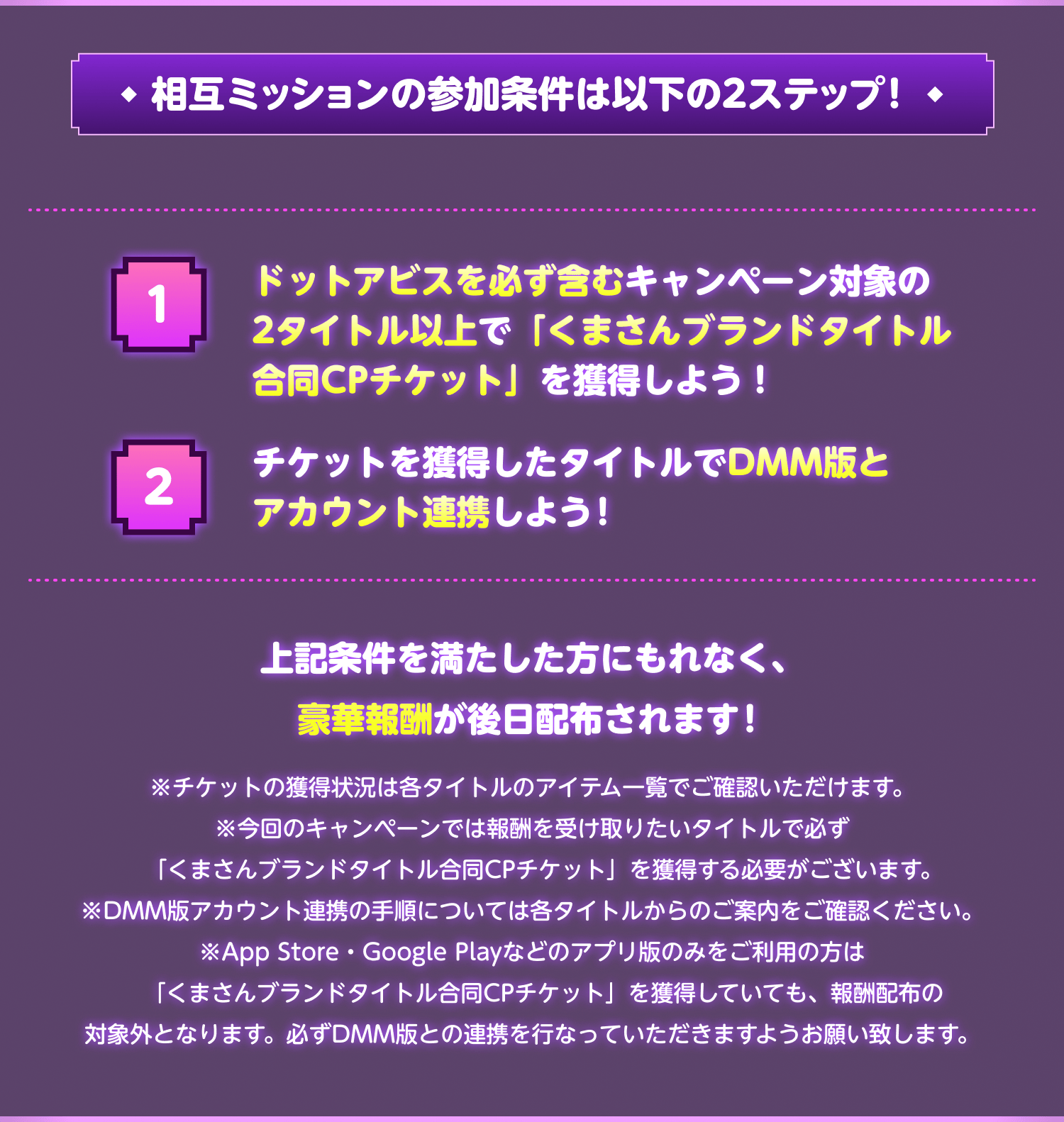 相互ミッションの参加条件は以下の2ステップ！①ドットアビスを必ず含むキャンペーン対象の2タイトル以上で「くまさんCPチケット」を獲得しよう！②チケットを獲得したタイトルでDMM版とアカウント連携しよう！上記条件を満たした方にもれなく、豪華報酬が後日配布されます！